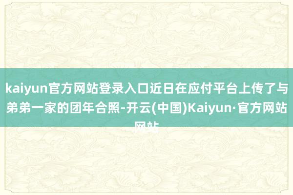 kaiyun官方网站登录入口近日在应付平台上传了与弟弟一家的团年合照-开云(中国)Kaiyun·官方网站