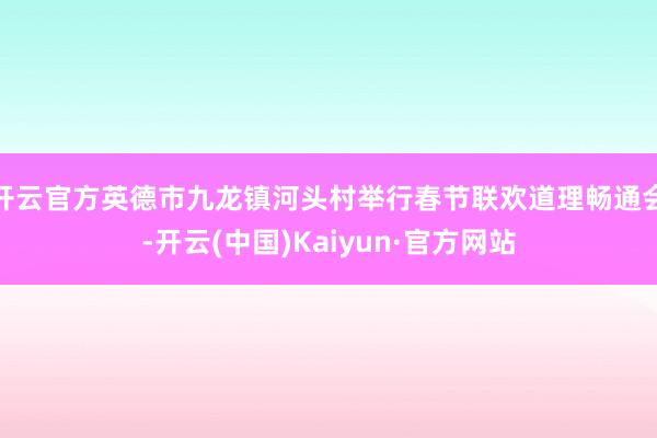 开云官方英德市九龙镇河头村举行春节联欢道理畅通会-开云(中国)Kaiyun·官方网站