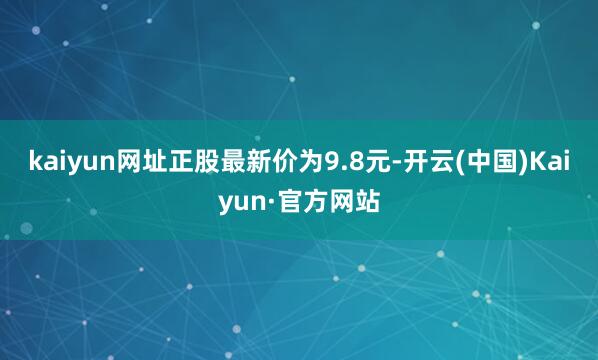 kaiyun网址正股最新价为9.8元-开云(中国)Kaiyun·官方网站