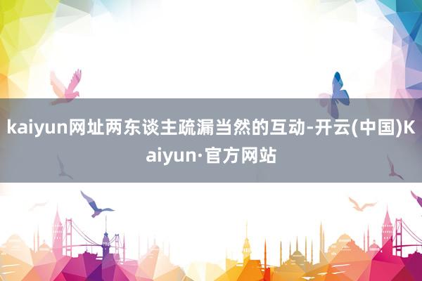 kaiyun网址两东谈主疏漏当然的互动-开云(中国)Kaiyun·官方网站
