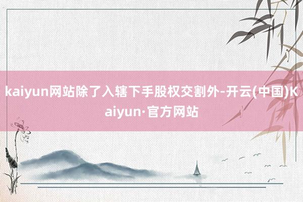 kaiyun网站除了入辖下手股权交割外-开云(中国)Kaiyun·官方网站