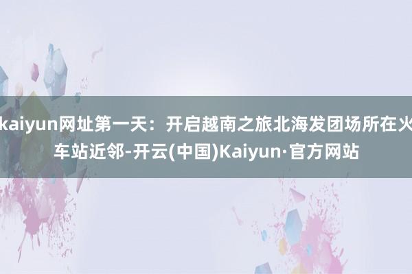 kaiyun网址第一天：开启越南之旅北海发团场所在火车站近邻-开云(中国)Kaiyun·官方网站