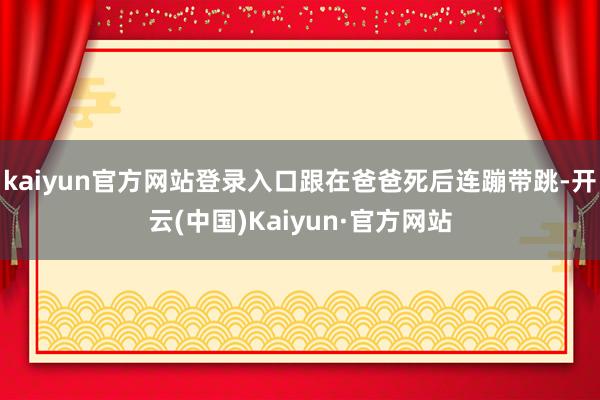 kaiyun官方网站登录入口跟在爸爸死后连蹦带跳-开云(中国)Kaiyun·官方网站