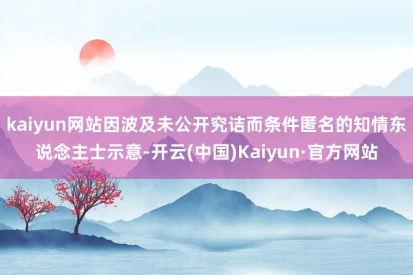 kaiyun网站因波及未公开究诘而条件匿名的知情东说念主士示意-开云(中国)Kaiyun·官方网站