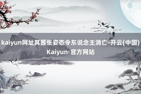kaiyun网址其嚣张姿态令东说念主消亡-开云(中国)Kaiyun·官方网站