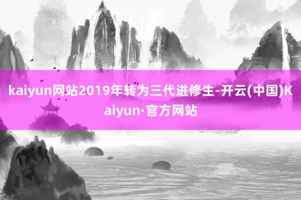 kaiyun网站2019年转为三代进修生-开云(中国)Kaiyun·官方网站