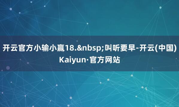 开云官方小输小赢18.&nbsp;叫听要早-开云(中国)Kaiyun·官方网站