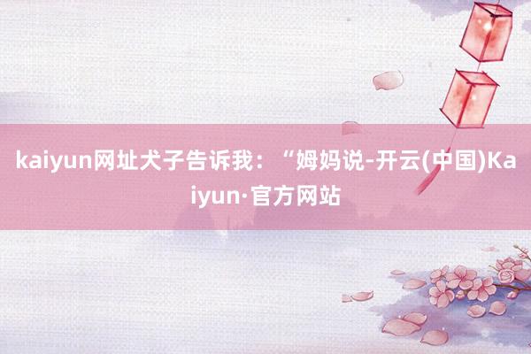 kaiyun网址犬子告诉我：“姆妈说-开云(中国)Kaiyun·官方网站
