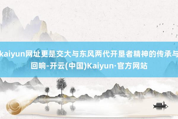 kaiyun网址更是交大与东风两代开垦者精神的传承与回响-开云(中国)Kaiyun·官方网站