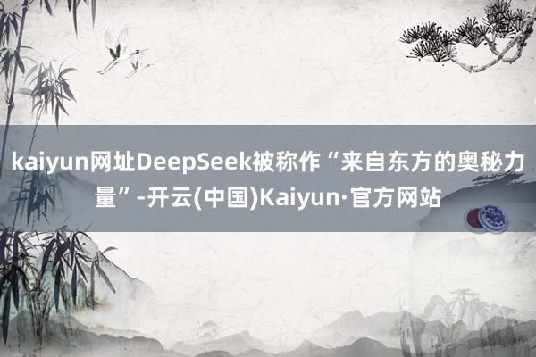kaiyun网址DeepSeek被称作“来自东方的奥秘力量”-开云(中国)Kaiyun·官方网站
