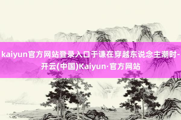 kaiyun官方网站登录入口于谦在穿越东说念主潮时-开云(中国)Kaiyun·官方网站