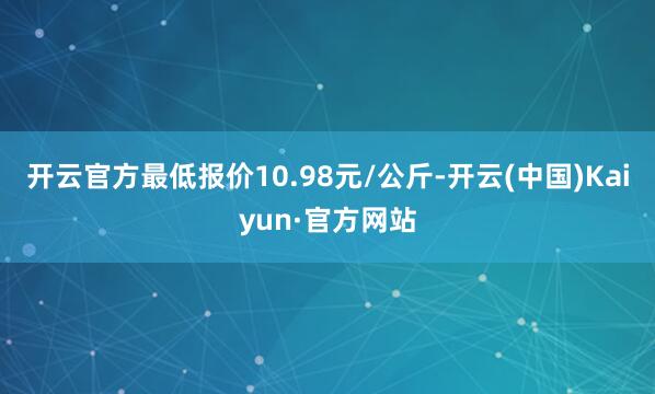 开云官方最低报价10.98元/公斤-开云(中国)Kaiyun·官方网站
