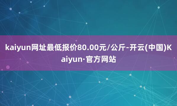 kaiyun网址最低报价80.00元/公斤-开云(中国)Kaiyun·官方网站