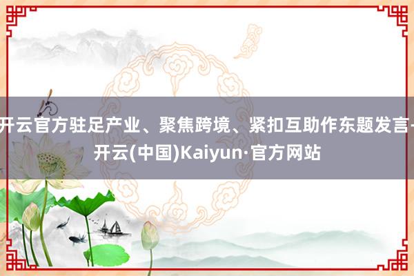 开云官方驻足产业、聚焦跨境、紧扣互助作东题发言-开云(中国)Kaiyun·官方网站