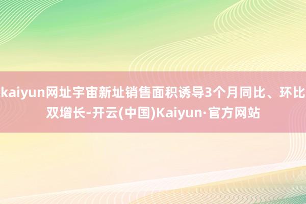 kaiyun网址宇宙新址销售面积诱导3个月同比、环比双增长-开云(中国)Kaiyun·官方网站
