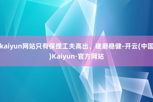 kaiyun网站只有保捏工夫高出、磋磨稳健-开云(中国)Kaiyun·官方网站