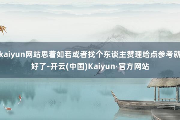 kaiyun网站思着如若或者找个东谈主赞理给点参考就好了-开云(中国)Kaiyun·官方网站