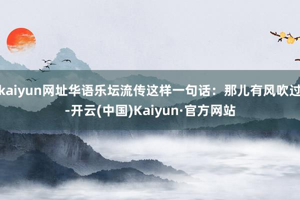 kaiyun网址华语乐坛流传这样一句话：那儿有风吹过-开云(中国)Kaiyun·官方网站