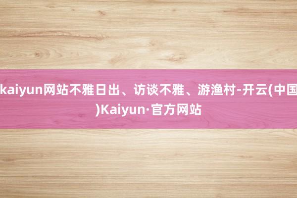 kaiyun网站不雅日出、访谈不雅、游渔村-开云(中国)Kaiyun·官方网站