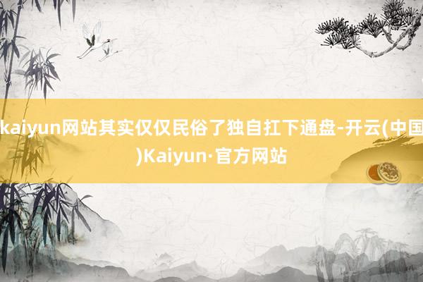 kaiyun网站其实仅仅民俗了独自扛下通盘-开云(中国)Kaiyun·官方网站