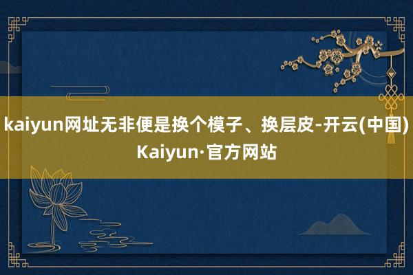 kaiyun网址无非便是换个模子、换层皮-开云(中国)Kaiyun·官方网站