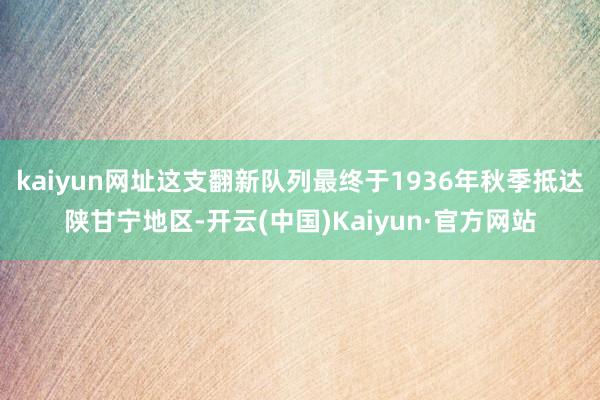 kaiyun网址这支翻新队列最终于1936年秋季抵达陕甘宁地区-开云(中国)Kaiyun·官方网站
