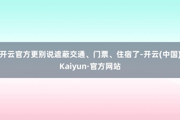 开云官方更别说遮蔽交通、门票、住宿了-开云(中国)Kaiyun·官方网站