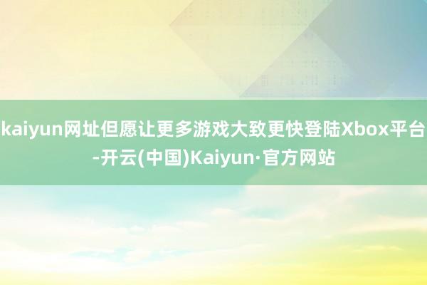 kaiyun网址但愿让更多游戏大致更快登陆Xbox平台-开云(中国)Kaiyun·官方网站