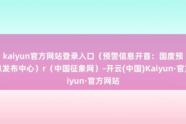 kaiyun官方网站登录入口（预警信息开首：国度预警信息发布中心）r（中国征象网）-开云(中国)Kaiyun·官方网站