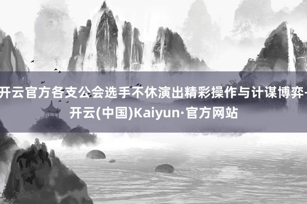 开云官方各支公会选手不休演出精彩操作与计谋博弈-开云(中国)Kaiyun·官方网站