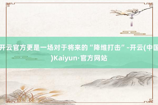 开云官方更是一场对于将来的“降维打击”-开云(中国)Kaiyun·官方网站