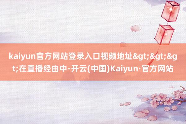 kaiyun官方网站登录入口视频地址>>>在直播经由中-开云(中国)Kaiyun·官方网站