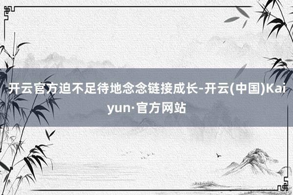 开云官方迫不足待地念念链接成长-开云(中国)Kaiyun·官方网站