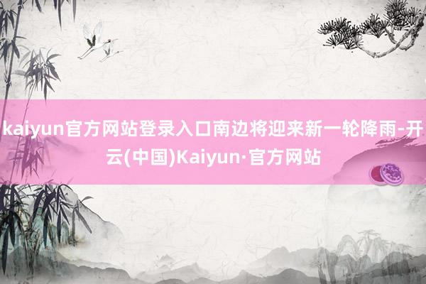 kaiyun官方网站登录入口南边将迎来新一轮降雨-开云(中国)Kaiyun·官方网站