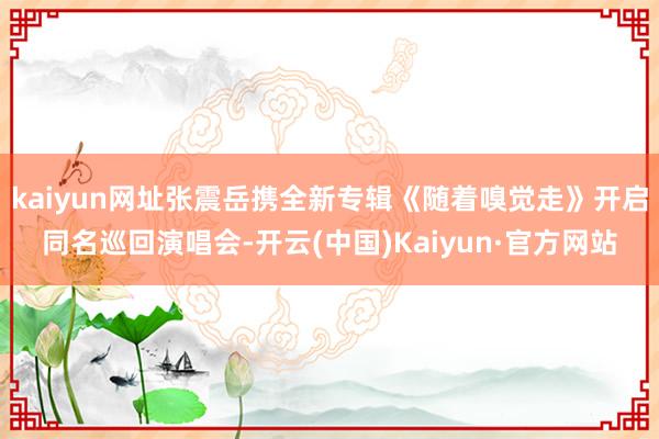 kaiyun网址张震岳携全新专辑《随着嗅觉走》开启同名巡回演唱会-开云(中国)Kaiyun·官方网站