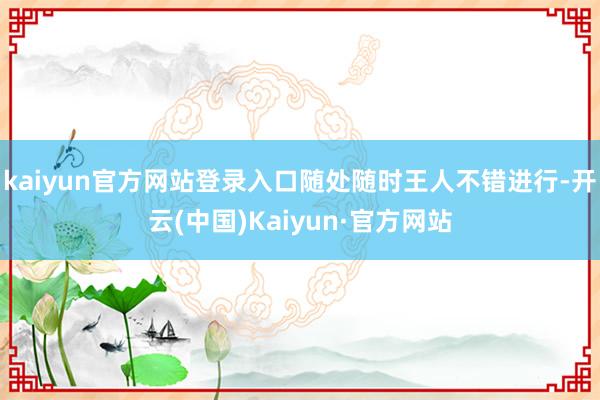 kaiyun官方网站登录入口随处随时王人不错进行-开云(中国)Kaiyun·官方网站