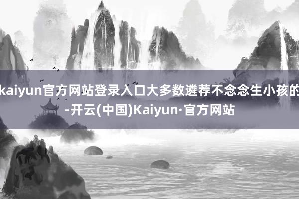 kaiyun官方网站登录入口大多数遴荐不念念生小孩的-开云(中国)Kaiyun·官方网站