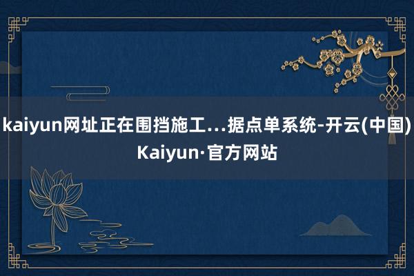kaiyun网址正在围挡施工…据点单系统-开云(中国)Kaiyun·官方网站