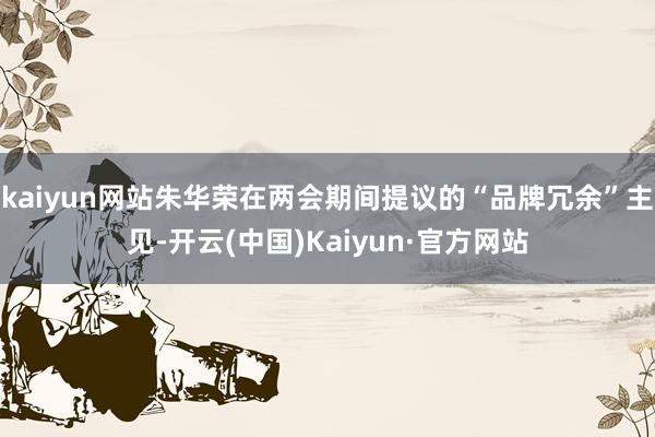 kaiyun网站朱华荣在两会期间提议的“品牌冗余”主见-开云(中国)Kaiyun·官方网站