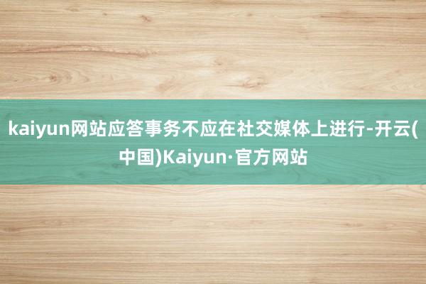 kaiyun网站应答事务不应在社交媒体上进行-开云(中国)Kaiyun·官方网站
