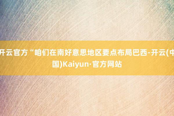 开云官方“咱们在南好意思地区要点布局巴西-开云(中国)Kaiyun·官方网站