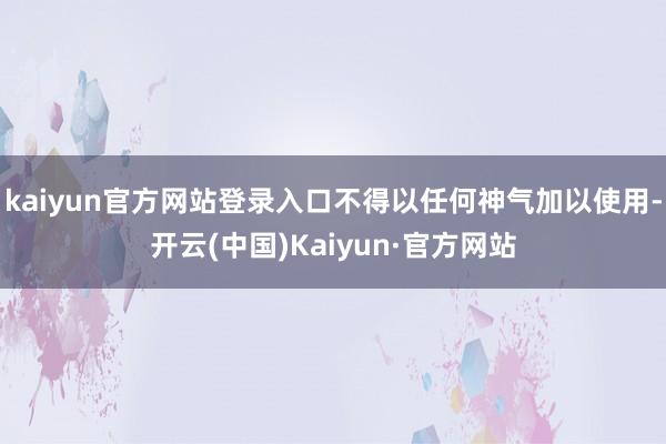 kaiyun官方网站登录入口不得以任何神气加以使用-开云(中国)Kaiyun·官方网站
