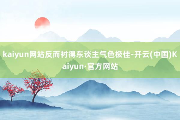kaiyun网站反而衬得东谈主气色极佳-开云(中国)Kaiyun·官方网站