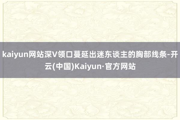 kaiyun网站深V领口蔓延出迷东谈主的胸部线条-开云(中国)Kaiyun·官方网站
