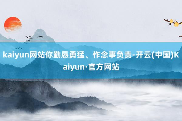 kaiyun网站你勤恳勇猛、作念事负责-开云(中国)Kaiyun·官方网站