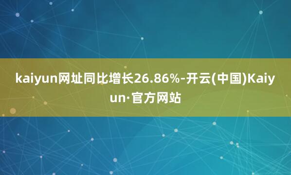 kaiyun网址同比增长26.86%-开云(中国)Kaiyun·官方网站