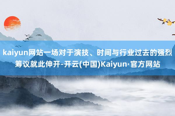 kaiyun网站一场对于演技、时间与行业过去的强烈筹议就此伸开-开云(中国)Kaiyun·官方网站