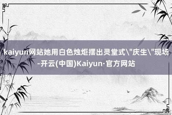 kaiyun网站她用白色烛炬摆出灵堂式
