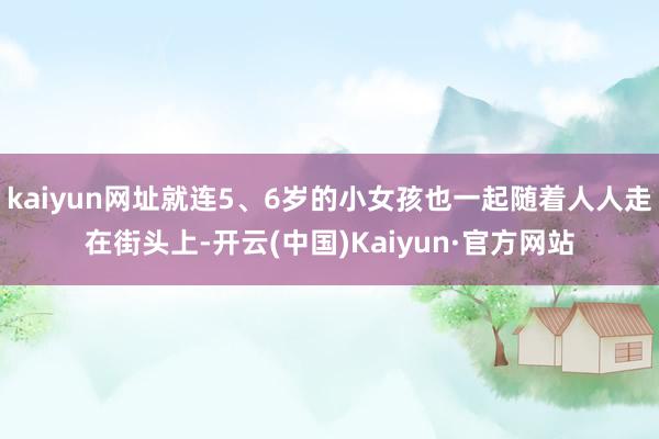 kaiyun网址就连5、6岁的小女孩也一起随着人人走在街头上-开云(中国)Kaiyun·官方网站
