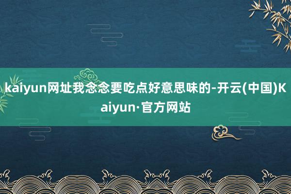 kaiyun网址我念念要吃点好意思味的-开云(中国)Kaiyun·官方网站